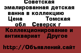  Советская эмалированная детская ванна в коллекцию  › Цена ­ 1 200 - Томская обл., Северск г. Коллекционирование и антиквариат » Другое   